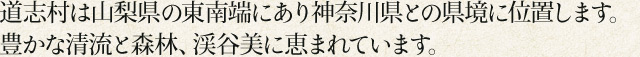 道志村は山梨県の東南端にあり神奈川県との県境に位置します。豊かな清流と森林、渓谷美に恵まれています。